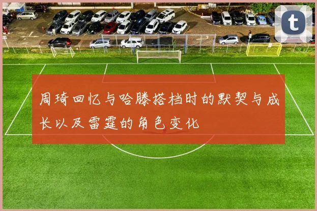 周琦回忆与哈滕搭档时的默契与成长以及雷霆的角色变化